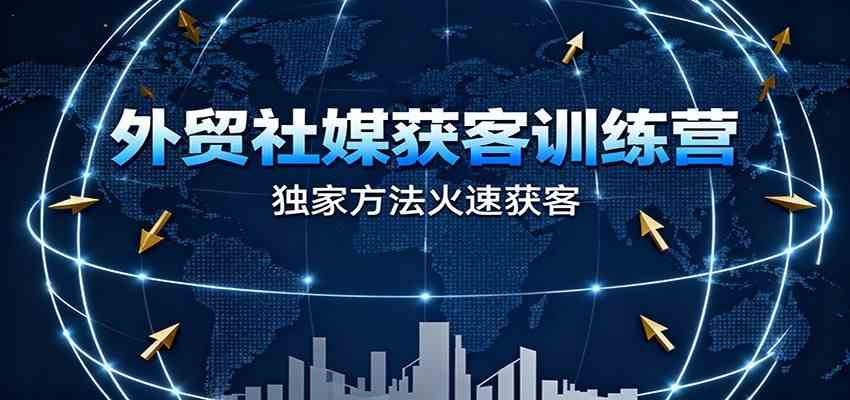 外贸社媒获客训练营，独家方法火速获客、提升成交，实现外贸降维打击（更新）
